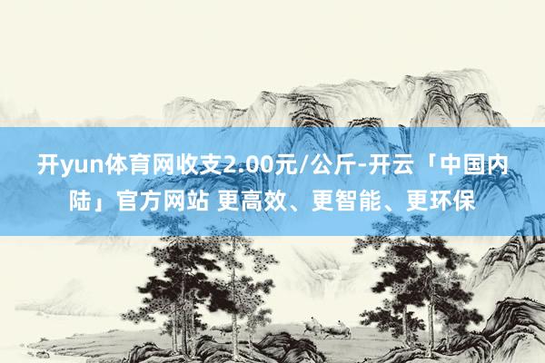 开yun体育网收支2.00元/公斤-开云「中国内陆」官方网站 更高效、更智能、更环保