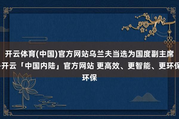 开云体育(中国)官方网站乌兰夫当选为国度副主席-开云「中国内陆」官方网站 更高效、更智能、更环保