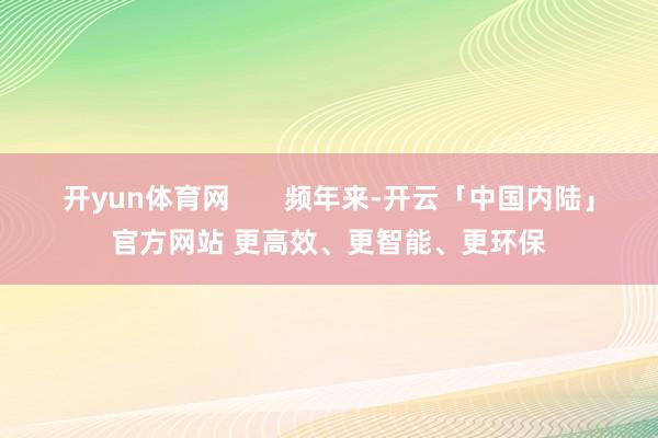 开yun体育网       频年来-开云「中国内陆」官方网站 更高效、更智能、更环保