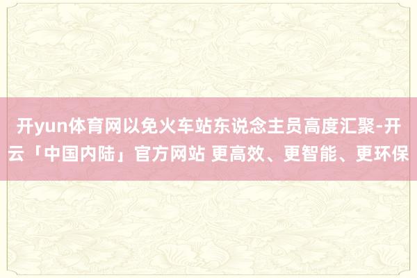 开yun体育网以免火车站东说念主员高度汇聚-开云「中国内陆」官方网站 更高效、更智能、更环保