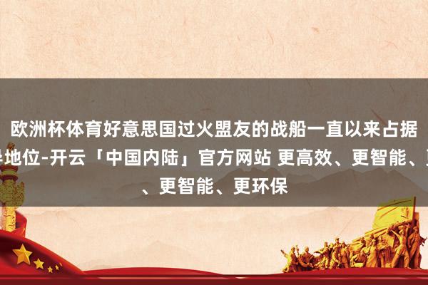 欧洲杯体育好意思国过火盟友的战船一直以来占据着主导地位-开云「中国内陆」官方网站 更高效、更智能、更环保