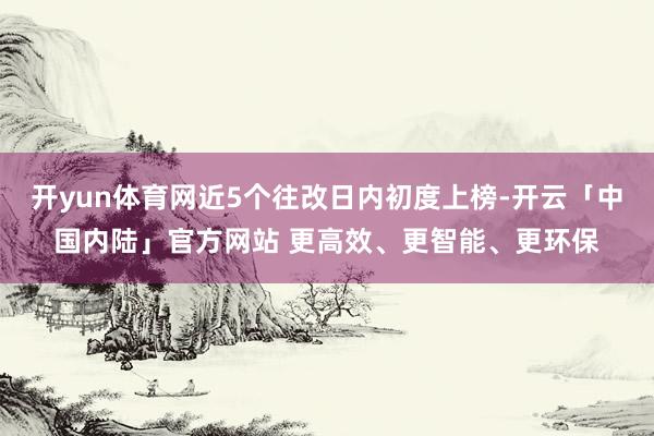开yun体育网近5个往改日内初度上榜-开云「中国内陆」官方网站 更高效、更智能、更环保