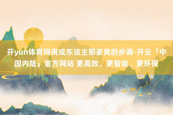 开yun体育网用成东谈主那豪爽的步调-开云「中国内陆」官方网站 更高效、更智能、更环保