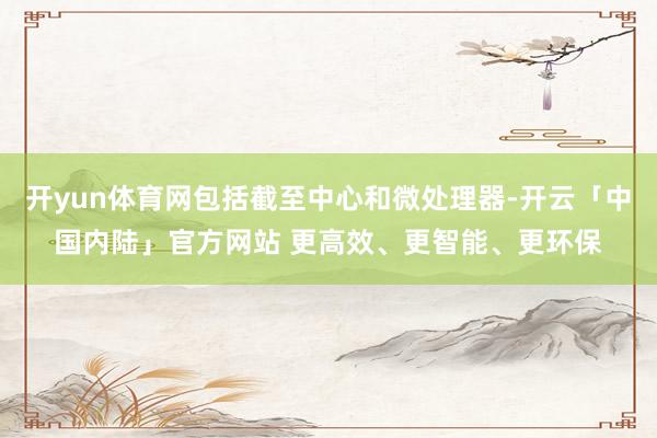开yun体育网包括截至中心和微处理器-开云「中国内陆」官方网站 更高效、更智能、更环保