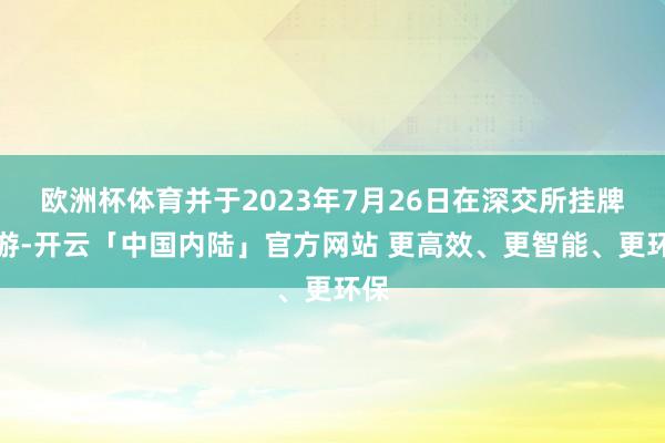 欧洲杯体育并于2023年7月26日在深交所挂牌交游-开云「中国内陆」官方网站 更高效、更智能、更环保
