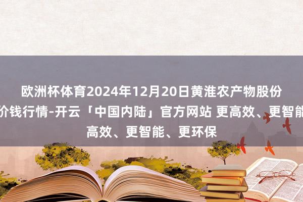 欧洲杯体育2024年12月20日黄淮农产物股份有限公司价钱行情-开云「中国内陆」官方网站 更高效、更智能、更环保