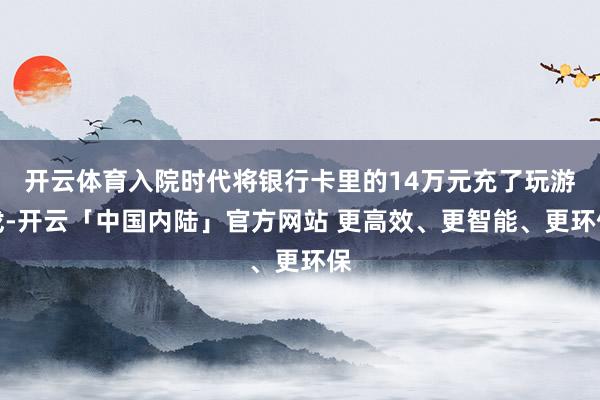 开云体育入院时代将银行卡里的14万元充了玩游戏-开云「中国内陆」官方网站 更高效、更智能、更环保