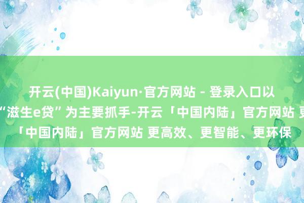 开云(中国)Kaiyun·官方网站 - 登录入口以更始居品“耕作e贷”、“滋生e贷”为主要抓手-开云「中国内陆」官方网站 更高效、更智能、更环保