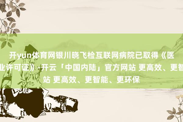 开yun体育网银川晓飞检互联网病院已取得《医疗机构合手业许可证》-开云「中国内陆」官方网站 更高效、更智能、更环保