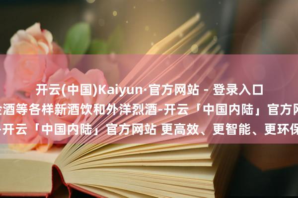 开云(中国)Kaiyun·官方网站 - 登录入口以及果酒、预调鸡尾酒、金酒等各样新酒饮和外洋烈酒-开云「中国内陆」官方网站 更高效、更智能、更环保
