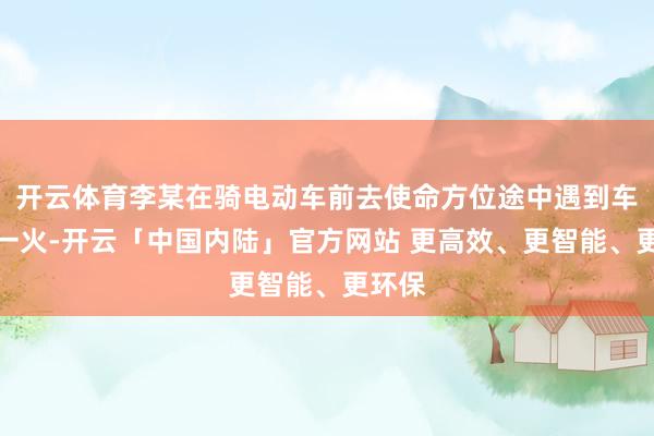开云体育李某在骑电动车前去使命方位途中遇到车祸身一火-开云「中国内陆」官方网站 更高效、更智能、更环保