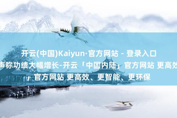 开云(中国)Kaiyun·官方网站 - 登录入口小迷糊仙屡次对外声称功绩大幅增长-开云「中国内陆」官方网站 更高效、更智能、更环保