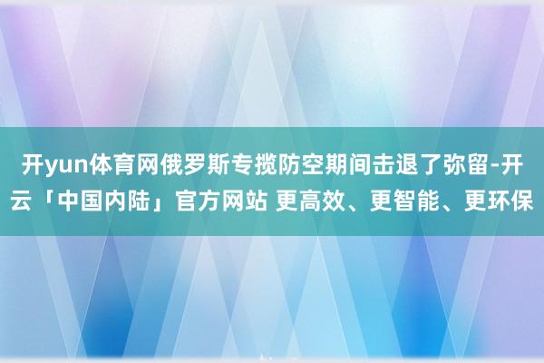开yun体育网俄罗斯专揽防空期间击退了弥留-开云「中国内陆」官方网站 更高效、更智能、更环保