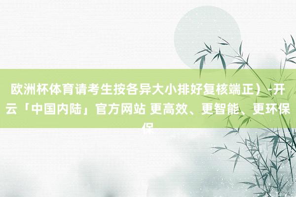 欧洲杯体育请考生按各异大小排好复核端正）-开云「中国内陆」官方网站 更高效、更智能、更环保