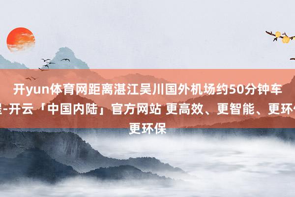 开yun体育网距离湛江吴川国外机场约50分钟车程-开云「中国内陆」官方网站 更高效、更智能、更环保