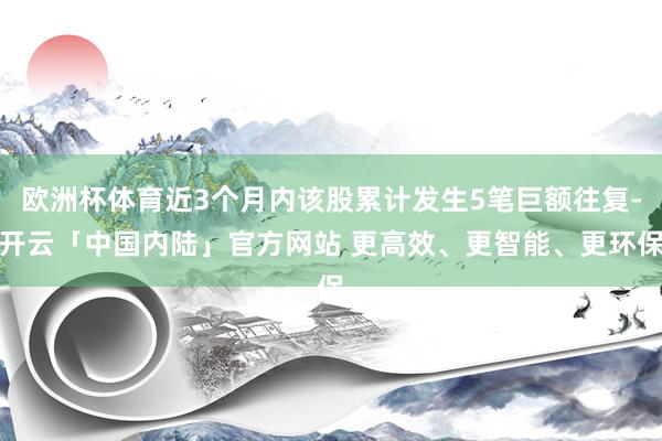 欧洲杯体育近3个月内该股累计发生5笔巨额往复-开云「中国内陆」官方网站 更高效、更智能、更环保