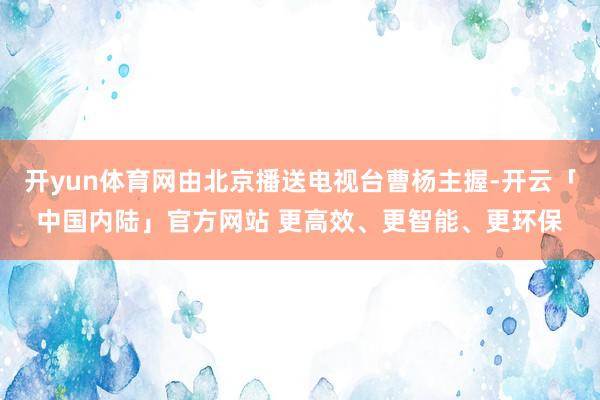 开yun体育网由北京播送电视台曹杨主握-开云「中国内陆」官方网站 更高效、更智能、更环保