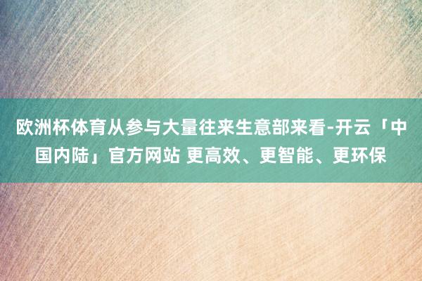 欧洲杯体育从参与大量往来生意部来看-开云「中国内陆」官方网站 更高效、更智能、更环保
