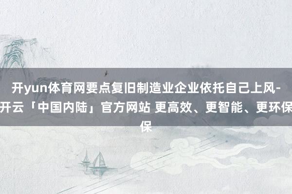 开yun体育网要点复旧制造业企业依托自己上风-开云「中国内陆」官方网站 更高效、更智能、更环保