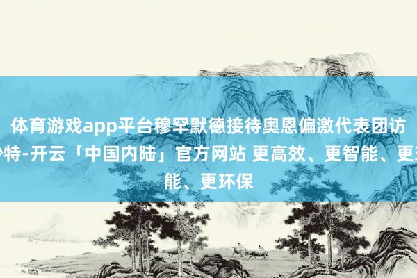 体育游戏app平台穆罕默德接待奥恩偏激代表团访谒沙特-开云「中国内陆」官方网站 更高效、更智能、更环保