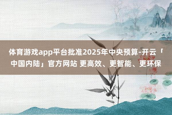 体育游戏app平台批准2025年中央预算-开云「中国内陆」官方网站 更高效、更智能、更环保