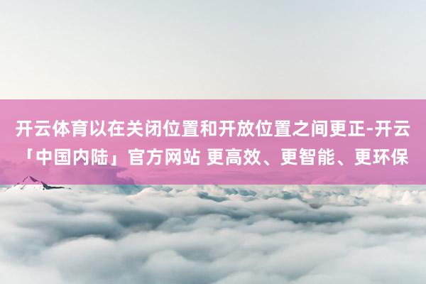 开云体育以在关闭位置和开放位置之间更正-开云「中国内陆」官方网站 更高效、更智能、更环保