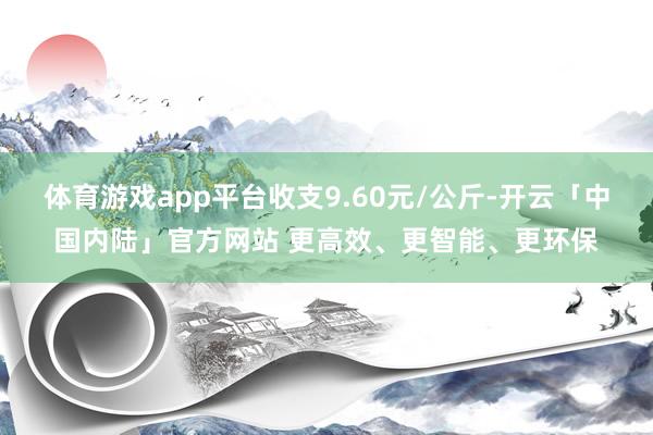 体育游戏app平台收支9.60元/公斤-开云「中国内陆」官方网站 更高效、更智能、更环保
