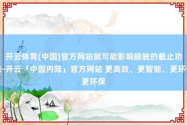 开云体育(中国)官方网站就可能影响膀胱的截止功能-开云「中国内陆」官方网站 更高效、更智能、更环保