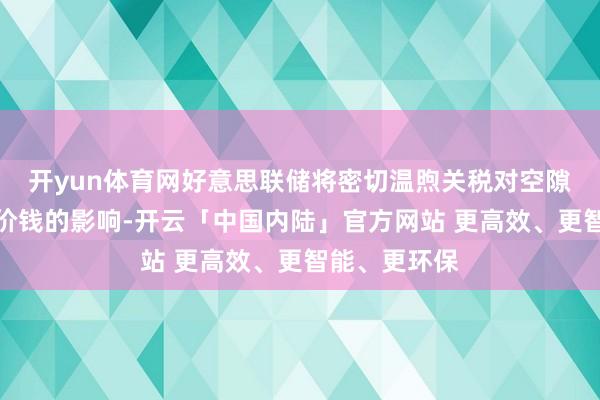 开yun体育网好意思联储将密切温煦关税对空隙率和消耗者价钱的影响-开云「中国内陆」官方网站 更高效、更智能、更环保