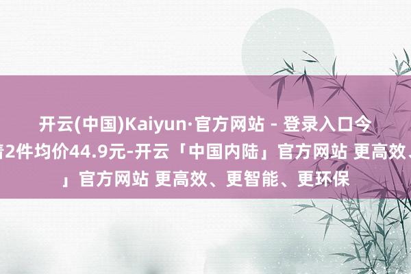 开云(中国)Kaiyun·官方网站 - 登录入口今天点开看主页写着2件均价44.9元-开云「中国内陆」官方网站 更高效、更智能、更环保