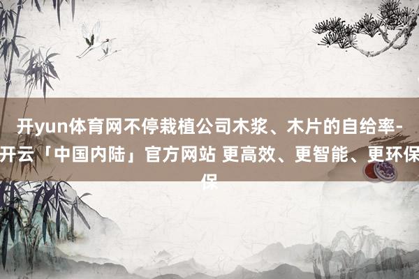 开yun体育网不停栽植公司木浆、木片的自给率-开云「中国内陆」官方网站 更高效、更智能、更环保