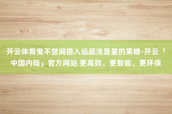 开云体育鬼不觉间摄入远超浅显量的果糖-开云「中国内陆」官方网站 更高效、更智能、更环保
