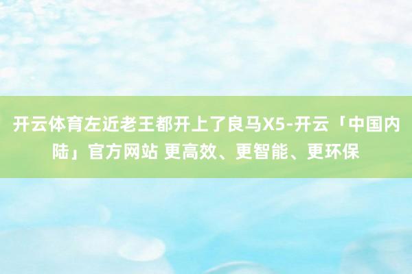 开云体育左近老王都开上了良马X5-开云「中国内陆」官方网站 更高效、更智能、更环保