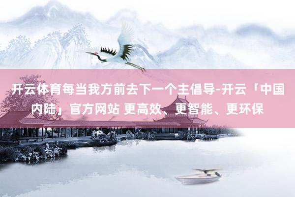 开云体育每当我方前去下一个主倡导-开云「中国内陆」官方网站 更高效、更智能、更环保