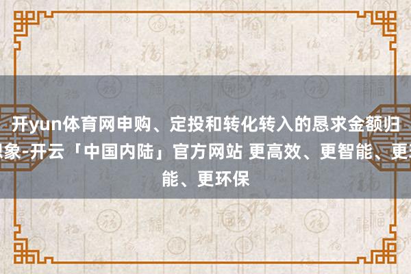 开yun体育网申购、定投和转化转入的恳求金额归拢想象-开云「中国内陆」官方网站 更高效、更智能、更环保