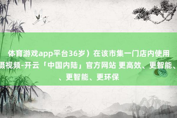体育游戏app平台36岁）在该市集一门店内使用手机拍摄视频-开云「中国内陆」官方网站 更高效、更智能、更环保