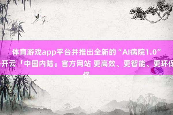 体育游戏app平台并推出全新的“AI病院1.0”-开云「中国内陆」官方网站 更高效、更智能、更环保
