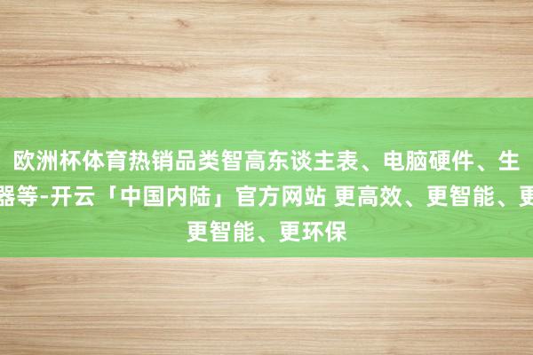 欧洲杯体育热销品类智高东谈主表、电脑硬件、生存电器等-开云「中国内陆」官方网站 更高效、更智能、更环保