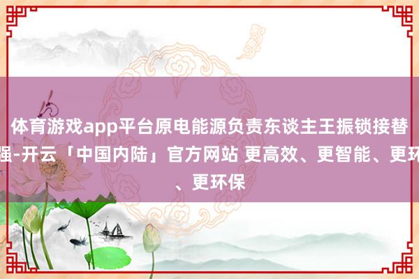 体育游戏app平台原电能源负责东谈主王振锁接替崔强-开云「中国内陆」官方网站 更高效、更智能、更环保