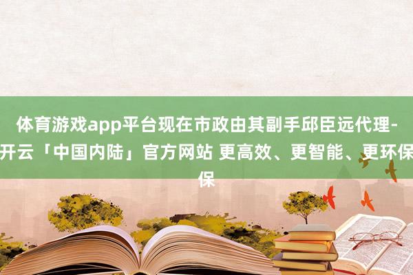 体育游戏app平台现在市政由其副手邱臣远代理-开云「中国内陆」官方网站 更高效、更智能、更环保
