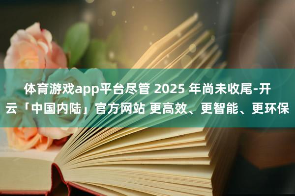 体育游戏app平台尽管 2025 年尚未收尾-开云「中国内陆」官方网站 更高效、更智能、更环保