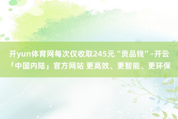 开yun体育网每次仅收取245元“贡品钱”-开云「中国内陆」官方网站 更高效、更智能、更环保