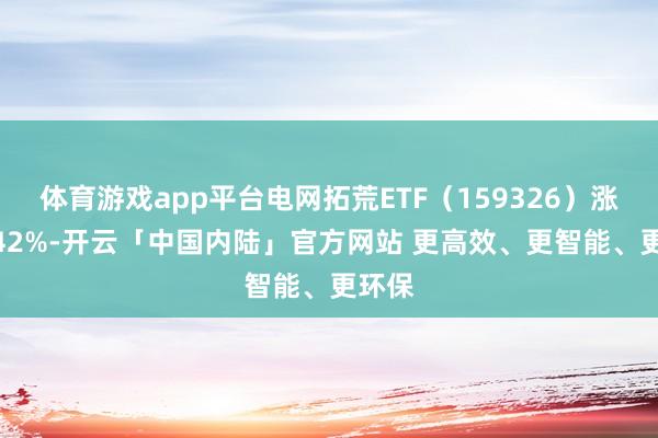 体育游戏app平台电网拓荒ETF(159326)涨超2.42%-开云「中国内陆」官方网站 更高效、更智能、更环保