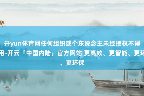开yun体育网任何组织或个东说念主未经授权不得使用-开云「中国内陆」官方网站 更高效、更智能、更环保