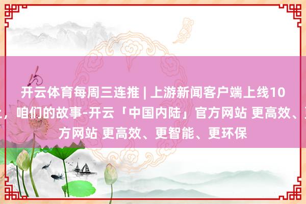 开云体育每周三连推 | 上游新闻客户端上线10周年：拾光朝上，咱们的故事-开云「中国内陆」官方网站 更高效、更智能、更环保