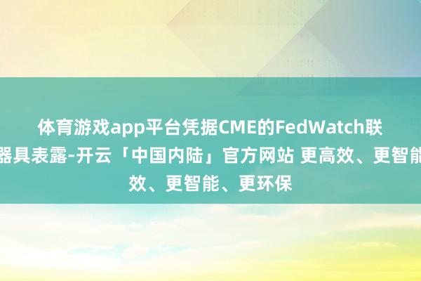 体育游戏app平台凭据CME的FedWatch联邦不雅察器具表露-开云「中国内陆」官方网站 更高效、更智能、更环保