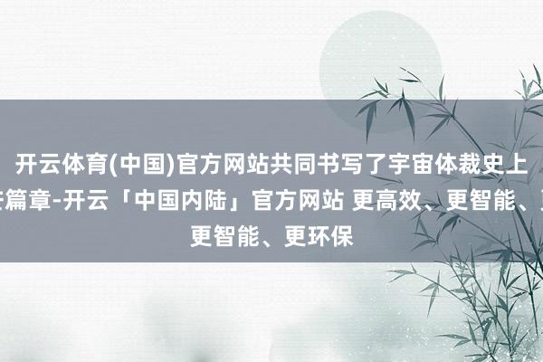 开云体育(中国)官方网站共同书写了宇宙体裁史上的光芒篇章-开云「中国内陆」官方网站 更高效、更智能、更环保
