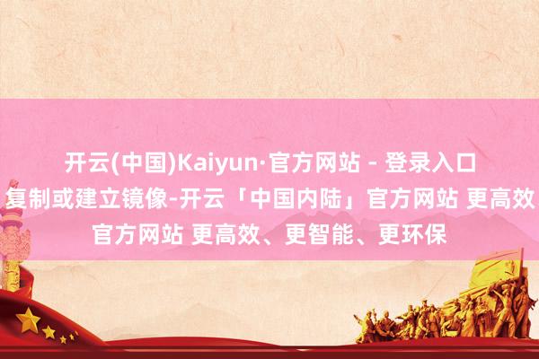 开云(中国)Kaiyun·官方网站 - 登录入口包括转载、摘编、复制或建立镜像-开云「中国内陆」官方网站 更高效、更智能、更环保