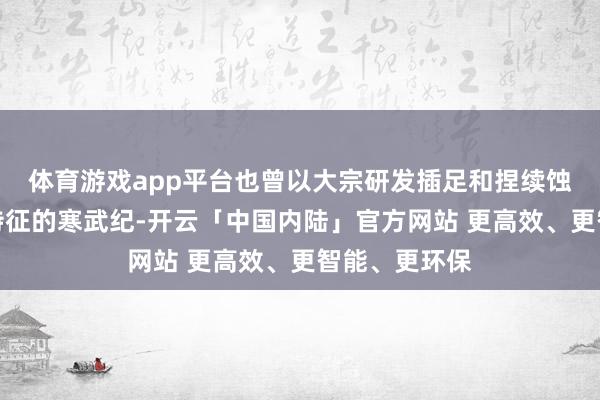 体育游戏app平台也曾以大宗研发插足和捏续蚀本为标志性特征的寒武纪-开云「中国内陆」官方网站 更高效、更智能、更环保