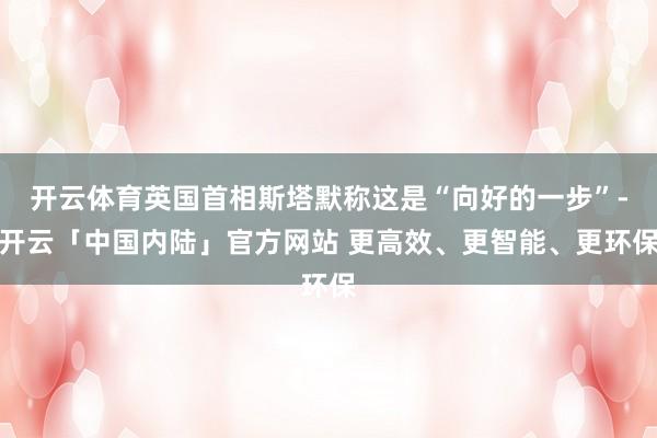 开云体育英国首相斯塔默称这是“向好的一步”-开云「中国内陆」官方网站 更高效、更智能、更环保